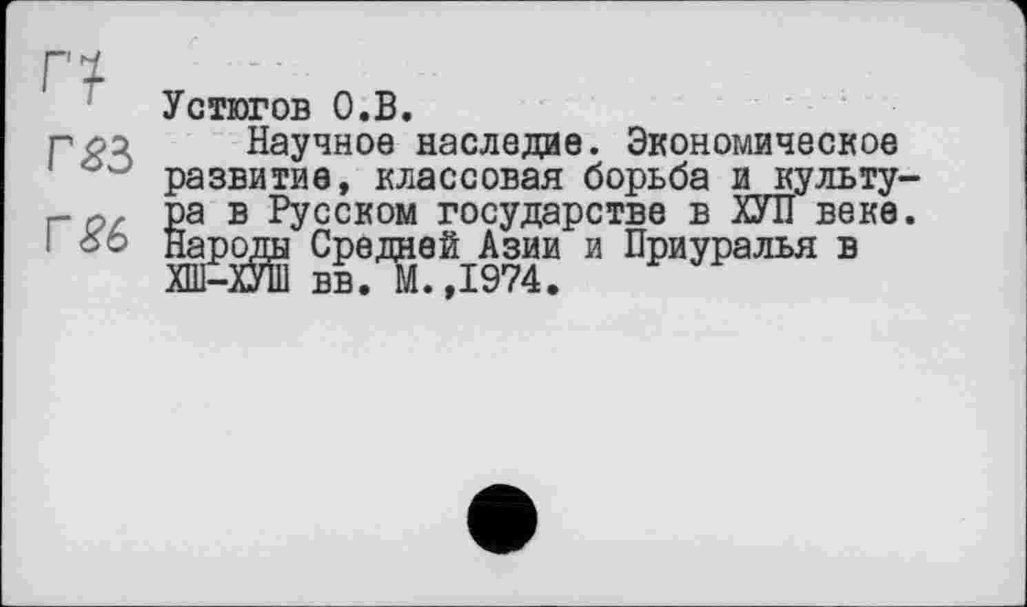 ﻿Г7
Г£3
Г £6
Устюгов О.В.
Научное наследие. Экономическое развитие, классовая борьба и культу-Sa в Русском государстве в ХУЛ веке.
ароды Средней Азии и Приуралья в ХШ-ХУШ вв. М.,1974.